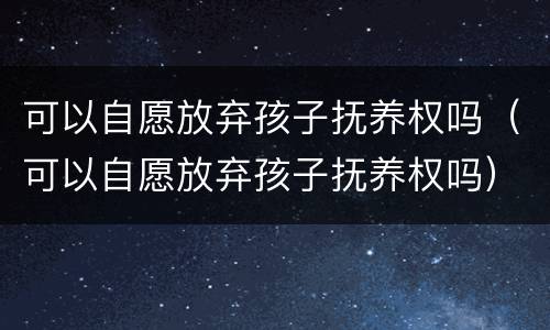 可以自愿放弃孩子抚养权吗（可以自愿放弃孩子抚养权吗）
