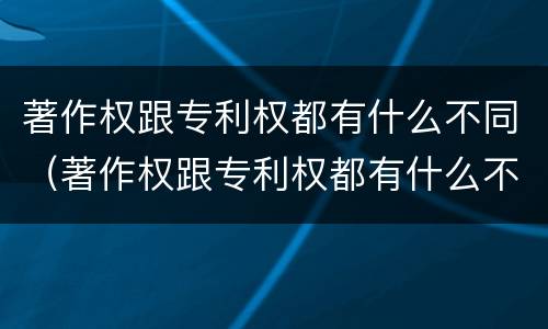 著作权跟专利权都有什么不同（著作权跟专利权都有什么不同之处）