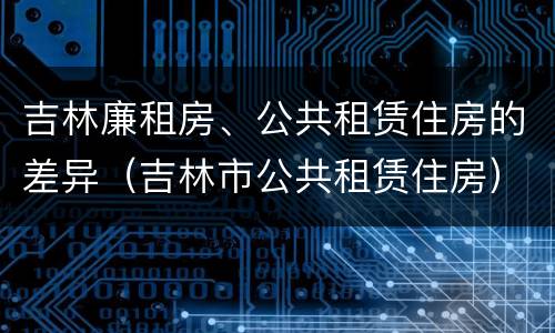 吉林廉租房、公共租赁住房的差异（吉林市公共租赁住房）