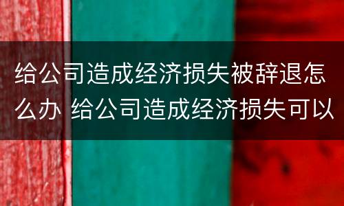 给公司造成经济损失被辞退怎么办 给公司造成经济损失可以辞退吗