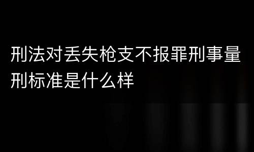 刑法对丢失枪支不报罪刑事量刑标准是什么样