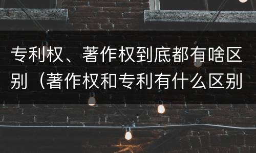专利权、著作权到底都有啥区别（著作权和专利有什么区别）