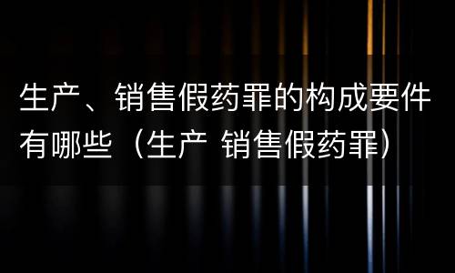 生产、销售假药罪的构成要件有哪些（生产 销售假药罪）