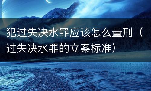 犯过失决水罪应该怎么量刑（过失决水罪的立案标准）
