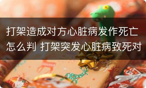打架造成对方心脏病发作死亡怎么判 打架突发心脏病致死对方有责任吗