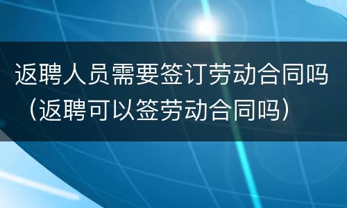 返聘人员需要签订劳动合同吗（返聘可以签劳动合同吗）