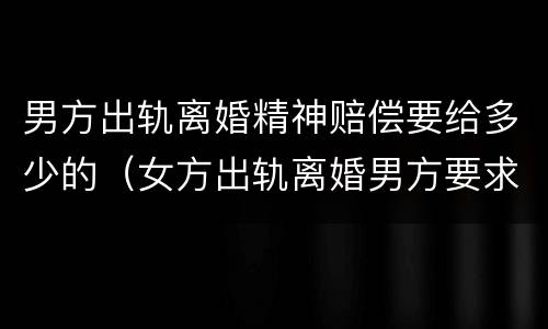 男方出轨离婚精神赔偿要给多少的（女方出轨离婚男方要求精神赔）