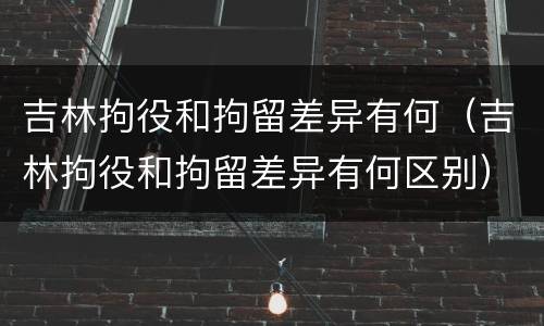 吉林拘役和拘留差异有何（吉林拘役和拘留差异有何区别）