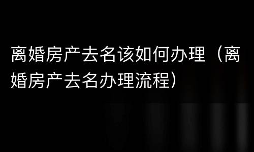 离婚房产去名该如何办理（离婚房产去名办理流程）