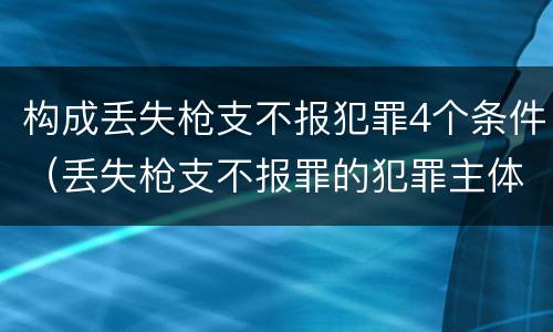 构成丢失枪支不报犯罪4个条件（丢失枪支不报罪的犯罪主体只能是）