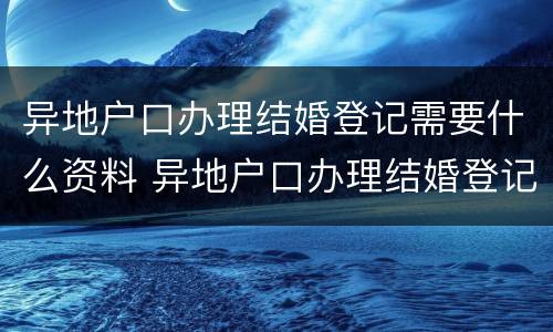 异地户口办理结婚登记需要什么资料 异地户口办理结婚登记需要什么资料和手续