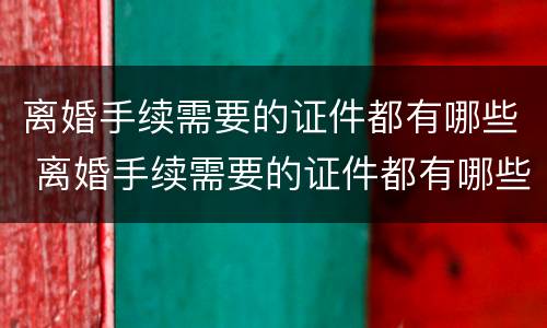 离婚手续需要的证件都有哪些 离婚手续需要的证件都有哪些材料