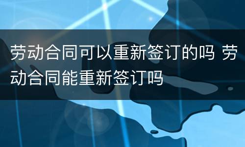 劳动合同可以重新签订的吗 劳动合同能重新签订吗
