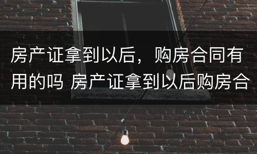 房产证拿到以后，购房合同有用的吗 房产证拿到以后购房合同还有用吗