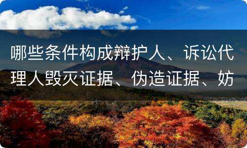 哪些条件构成辩护人、诉讼代理人毁灭证据、伪造证据、妨害作证罪