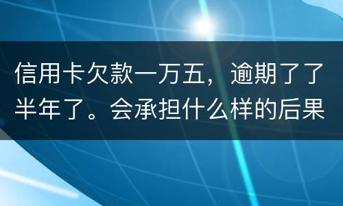 信用卡欠款一万五，逾期了了半年了。会承担什么样的后果
