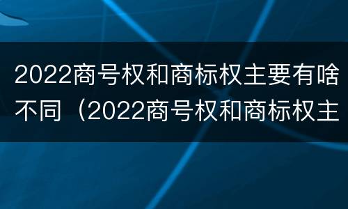 2022商号权和商标权主要有啥不同（2022商号权和商标权主要有啥不同呢）
