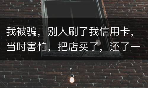 我被骗，别人刷了我信用卡，当时害怕，把店买了，还了一部分，我也起诉别骗那个人，他