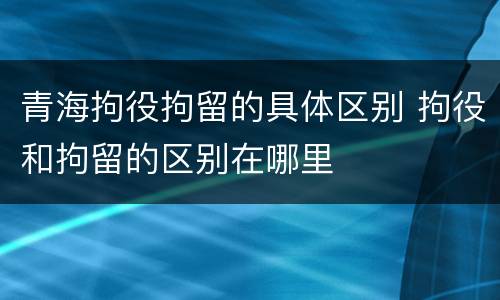 青海拘役拘留的具体区别 拘役和拘留的区别在哪里