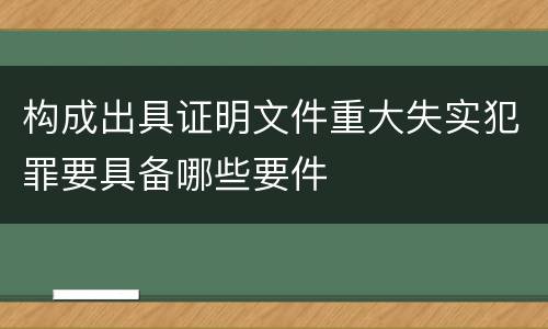 构成出具证明文件重大失实犯罪要具备哪些要件