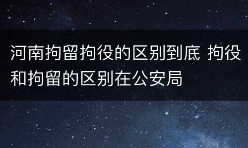 河南拘留拘役的区别到底 拘役和拘留的区别在公安局