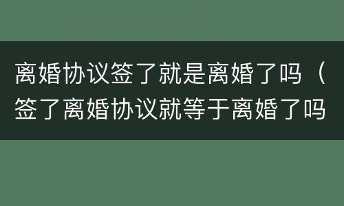离婚协议签了就是离婚了吗（签了离婚协议就等于离婚了吗）