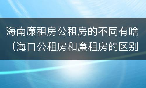 海南廉租房公租房的不同有啥（海口公租房和廉租房的区别）
