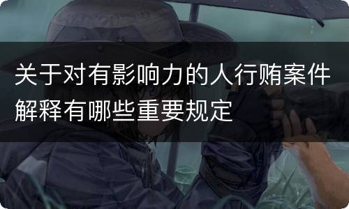 关于对有影响力的人行贿案件解释有哪些重要规定