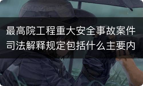 最高院工程重大安全事故案件司法解释规定包括什么主要内容