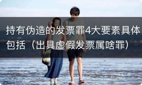 持有伪造的发票罪4大要素具体包括（出具虚假发票属啥罪）