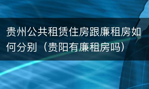 贵州公共租赁住房跟廉租房如何分别（贵阳有廉租房吗）