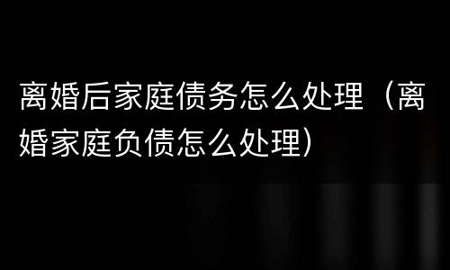 离婚后家庭债务怎么处理（离婚家庭负债怎么处理）