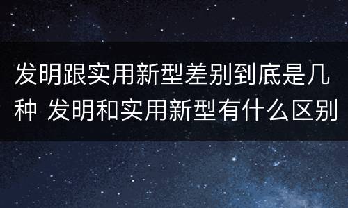 发明跟实用新型差别到底是几种 发明和实用新型有什么区别