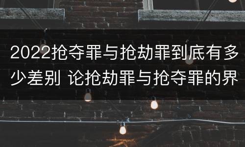 2022抢夺罪与抢劫罪到底有多少差别 论抢劫罪与抢夺罪的界限