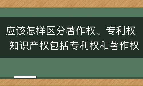 应该怎样区分著作权、专利权 知识产权包括专利权和著作权吗