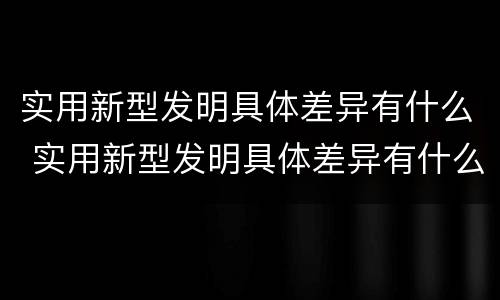 实用新型发明具体差异有什么 实用新型发明具体差异有什么意义