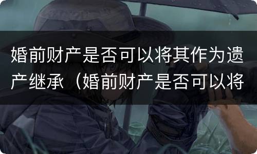 婚前财产是否可以将其作为遗产继承（婚前财产是否可以将其作为遗产继承继承人）