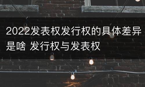 2022发表权发行权的具体差异是啥 发行权与发表权