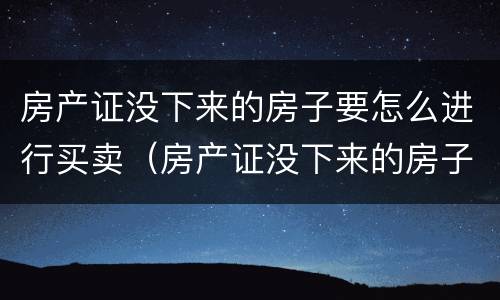 房产证没下来的房子要怎么进行买卖（房产证没下来的房子要怎么进行买卖合同）