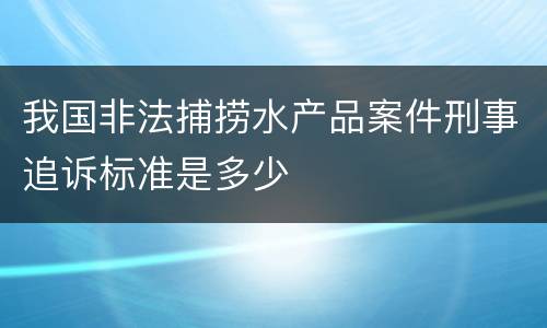 我国非法捕捞水产品案件刑事追诉标准是多少