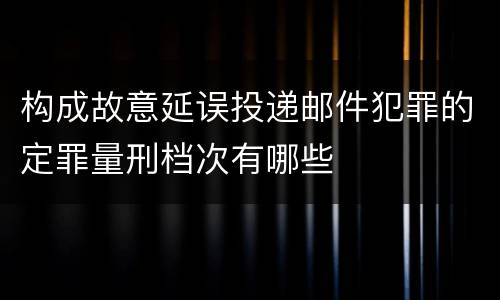 构成故意延误投递邮件犯罪的定罪量刑档次有哪些