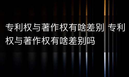 专利权与著作权有啥差别 专利权与著作权有啥差别吗