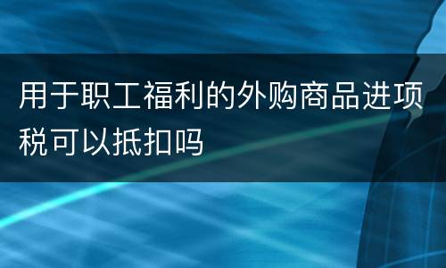 用于职工福利的外购商品进项税可以抵扣吗