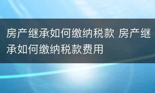 房产继承如何缴纳税款 房产继承如何缴纳税款费用