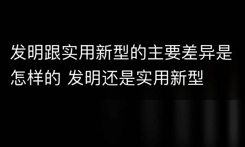 发明跟实用新型的主要差异是怎样的 发明还是实用新型