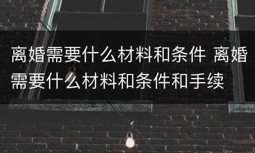 离婚需要什么材料和条件 离婚需要什么材料和条件和手续