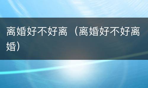 离婚好不好离（离婚好不好离婚）