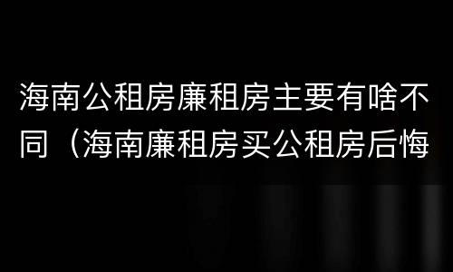 海南公租房廉租房主要有啥不同（海南廉租房买公租房后悔了）