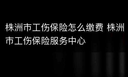 株洲市工伤保险怎么缴费 株洲市工伤保险服务中心