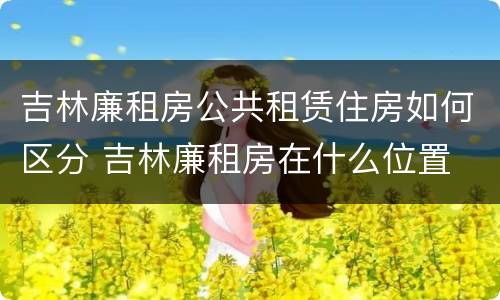 吉林廉租房公共租赁住房如何区分 吉林廉租房在什么位置